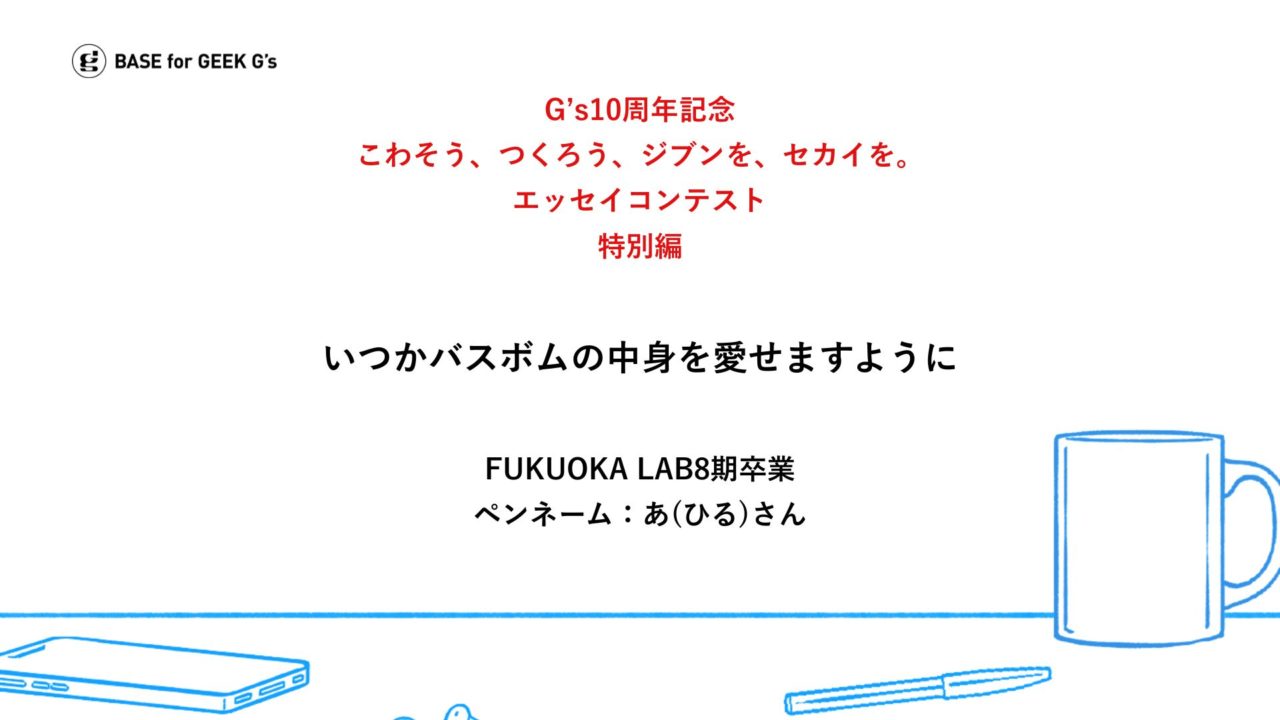 こわそう、つくろう、ジブンを、セカイを。G’s卒業生が綴るエッセイ｜ペンネーム あ(ひる)さん